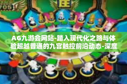 AG九游会网站-踏入现代化之路与体验超越普通的九宫触控前沿动态-深度观察AG九游会（九游会网址）AG九游会网站
