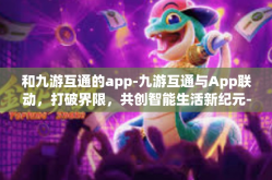 和九游互通的app-九游互通与App联动，打破界限，共创智能生活新纪元-和九游互通的app