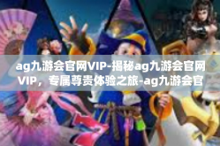 ag九游会官网VIP-揭秘ag九游会官网VIP，专属尊贵体验之旅-ag九游会官网VIP