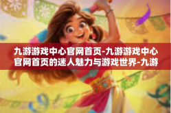 九游游戏中心官网首页-九游游戏中心官网首页的迷人魅力与游戏世界-九游游戏中心官网首页