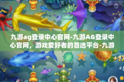 九游ag登录中心官网-九游AG登录中心官网，游戏爱好者的首选平台-九游ag登录中心官网