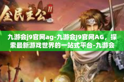 九游会j9官网ag-九游会J9官网AG，探索最新游戏世界的一站式平台-九游会j9官网ag