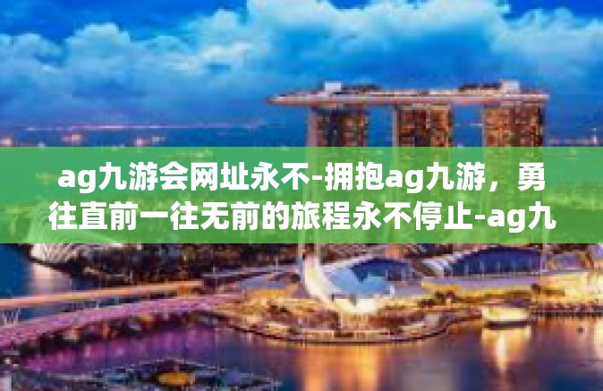 ag九游会网址永不-拥抱ag九游，勇往直前一往无前的旅程永不停止-ag九游会网址永不