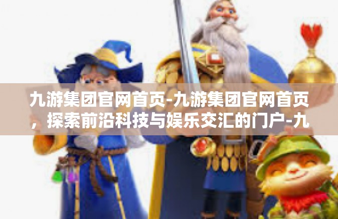 九游集团官网首页-九游集团官网首页，探索前沿科技与娱乐交汇的门户-九游集团官网首页