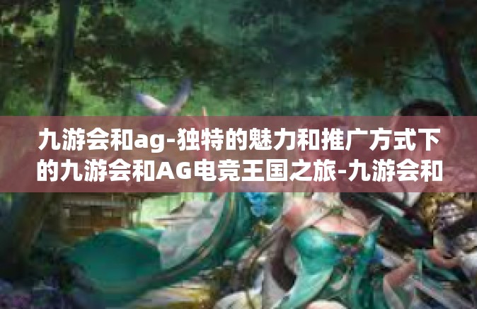 九游会和ag-独特的魅力和推广方式下的九游会和AG电竞王国之旅-九游会和ag