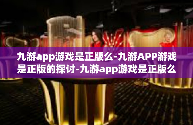 九游app游戏是正版么-九游APP游戏是正版的探讨-九游app游戏是正版么