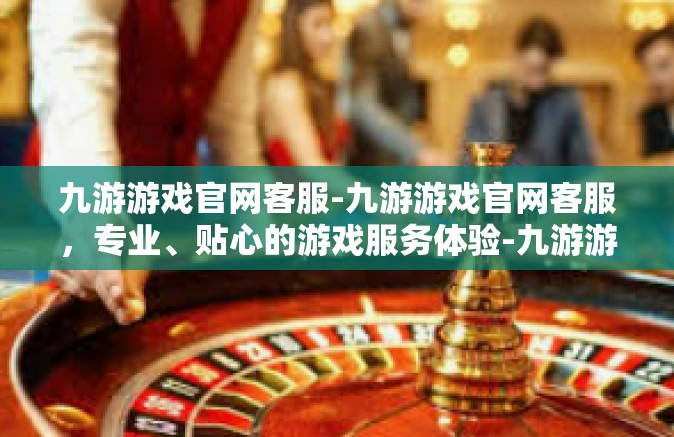九游游戏官网客服-九游游戏官网客服，专业、贴心的游戏服务体验-九游游戏官网客服