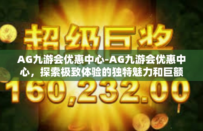 AG九游会优惠中心-AG九游会优惠中心，探索极致体验的独特魅力和巨额福利-AG九游会优惠中心