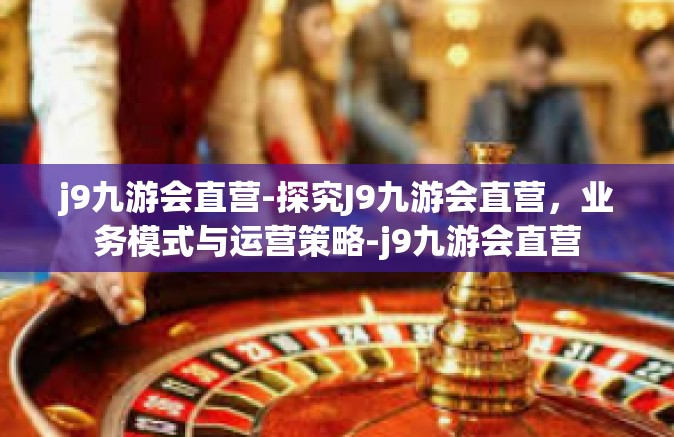 j9九游会直营-探究J9九游会直营，业务模式与运营策略-j9九游会直营