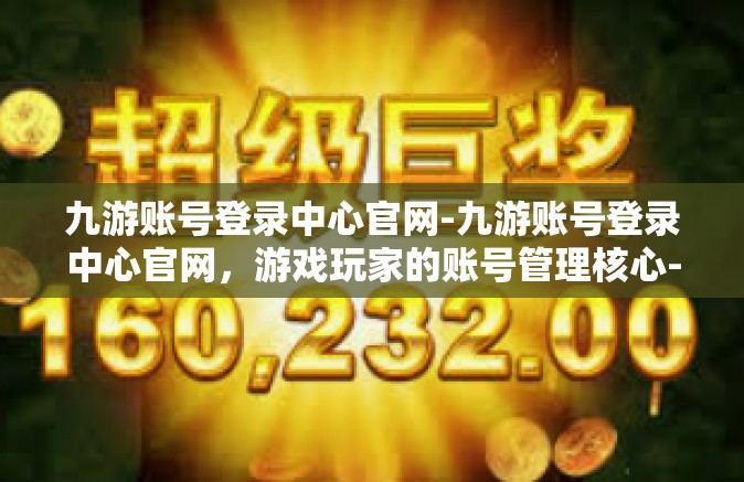 九游账号登录中心官网-九游账号登录中心官网，游戏玩家的账号管理核心-九游账号登录中心官网