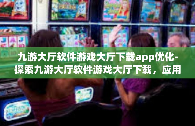 九游大厅软件游戏大厅下载app优化-探索九游大厅软件游戏大厅下载，应用优化之路-九游大厅软件游戏大厅下载app优化