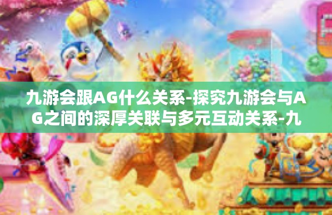 九游会跟AG什么关系-探究九游会与AG之间的深厚关联与多元互动关系-九游会跟AG什么关系