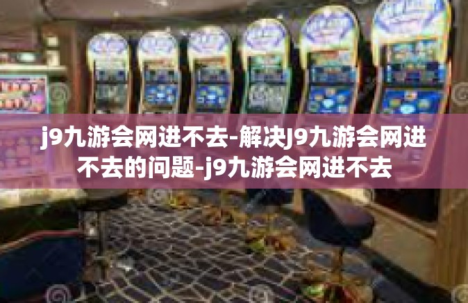 j9九游会网进不去-解决J9九游会网进不去的问题-j9九游会网进不去