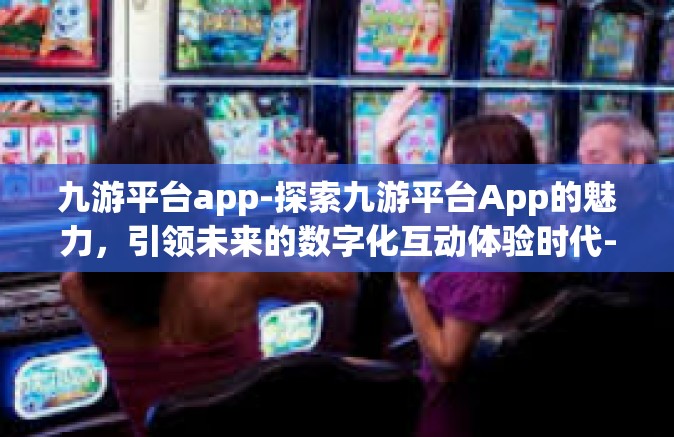 九游平台app-探索九游平台App的魅力，引领未来的数字化互动体验时代-九游平台app