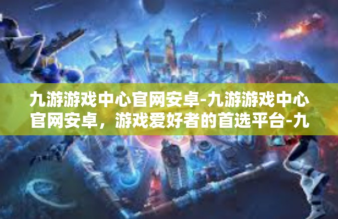 九游游戏中心官网安卓-九游游戏中心官网安卓，游戏爱好者的首选平台-九游游戏中心官网安卓