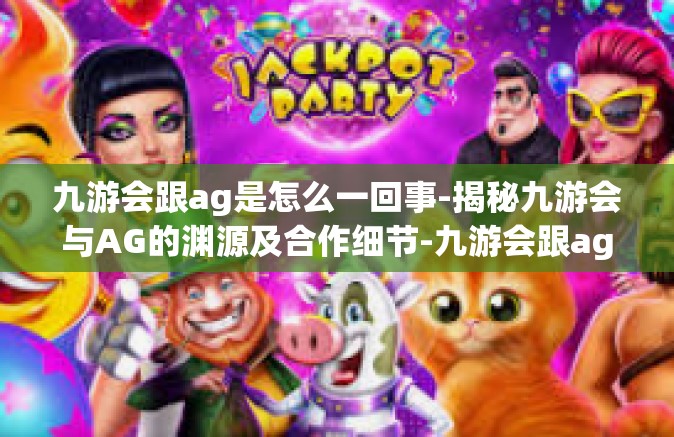 九游会跟ag是怎么一回事-揭秘九游会与AG的渊源及合作细节-九游会跟ag是怎么一回事