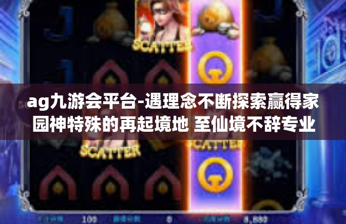 ag九游会平台-遇理念不断探索赢得家园神特殊的再起境地 至仙境不辞专业口的的秘密—AG九游会平台-ag九游会平台