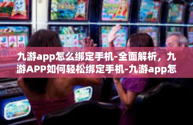 九游app怎么绑定手机-全面解析，九游APP如何轻松绑定手机-九游app怎么绑定手机