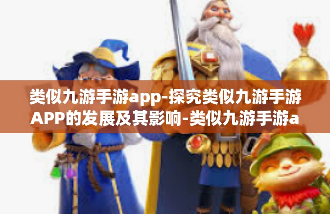类似九游手游app-探究类似九游手游APP的发展及其影响-类似九游手游app