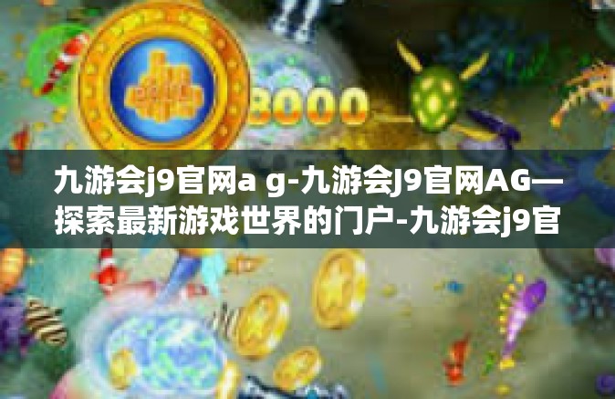 九游会j9官网a g-九游会J9官网AG—探索最新游戏世界的门户-九游会j9官网a g