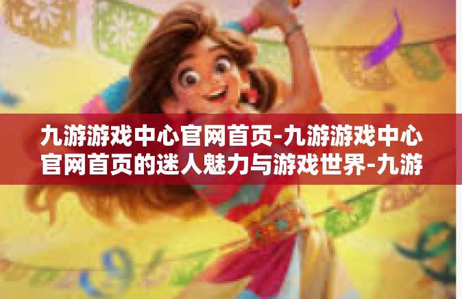 九游游戏中心官网首页-九游游戏中心官网首页的迷人魅力与游戏世界-九游游戏中心官网首页