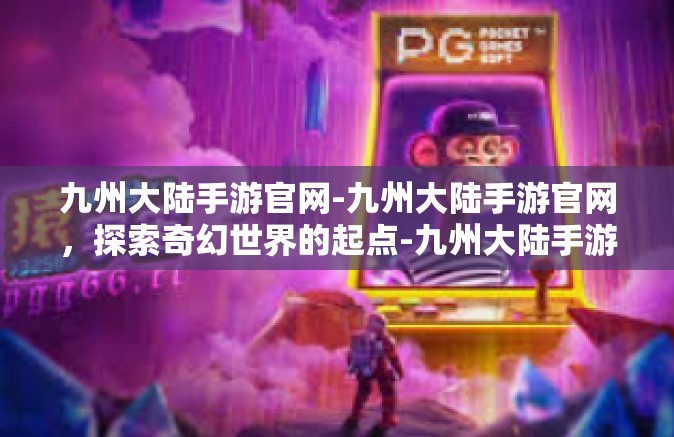 九州大陆手游官网-九州大陆手游官网，探索奇幻世界的起点-九州大陆手游官网