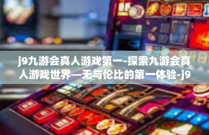 j9九游会真人游戏第一-探索九游会真人游戏世界—无与伦比的第一体验-j9九游会真人游戏第一