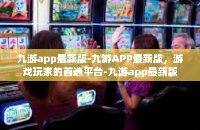 九游app最新版-九游APP最新版，游戏玩家的首选平台-九游app最新版