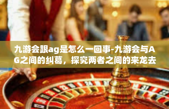 九游会跟ag是怎么一回事-九游会与AG之间的纠葛，探究两者之间的来龙去脉-九游会跟ag是怎么一回事
