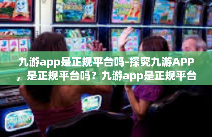 九游app是正规平台吗-探究九游APP，是正规平台吗？九游app是正规平台吗