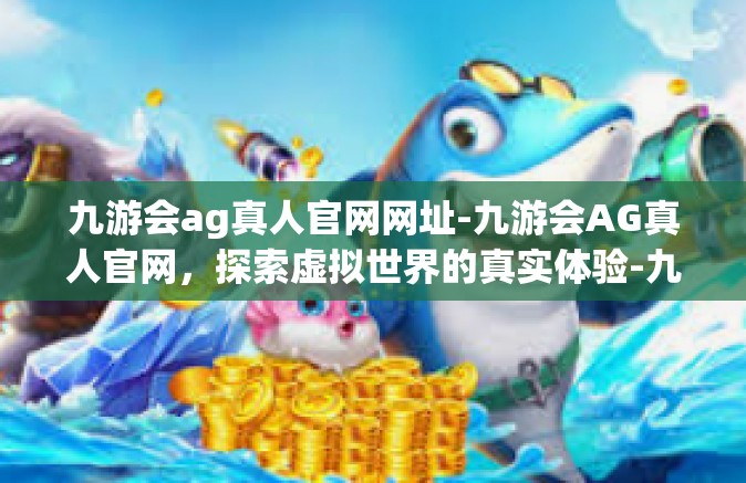 九游会ag真人官网网址-九游会AG真人官网，探索虚拟世界的真实体验-九游会ag真人官网网址