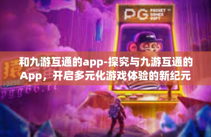 和九游互通的app-探究与九游互通的App，开启多元化游戏体验的新纪元-和九游互通的app