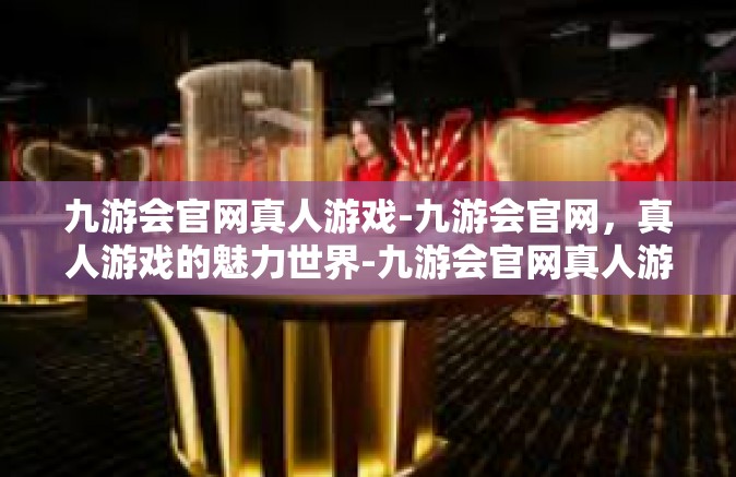 九游会官网真人游戏-九游会官网，真人游戏的魅力世界-九游会官网真人游戏