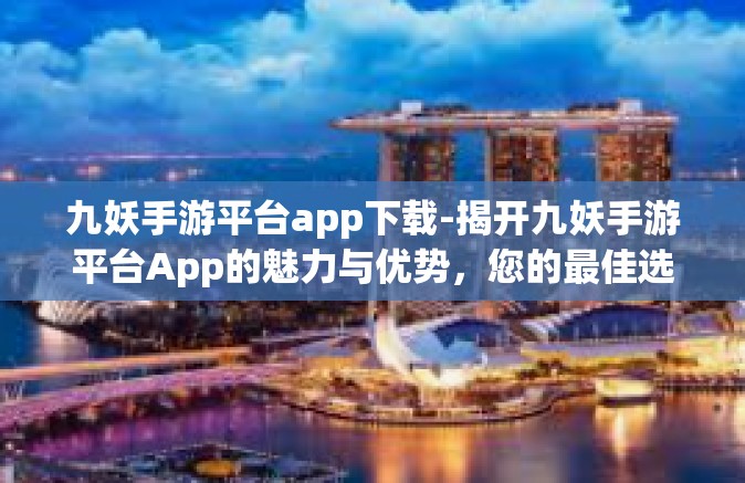 九妖手游平台app下载-揭开九妖手游平台App的魅力与优势，您的最佳选择指南-九妖手游平台app下载
