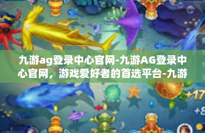 九游ag登录中心官网-九游AG登录中心官网，游戏爱好者的首选平台-九游ag登录中心官网