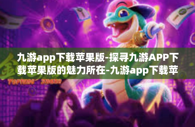 九游app下载苹果版-探寻九游APP下载苹果版的魅力所在-九游app下载苹果版