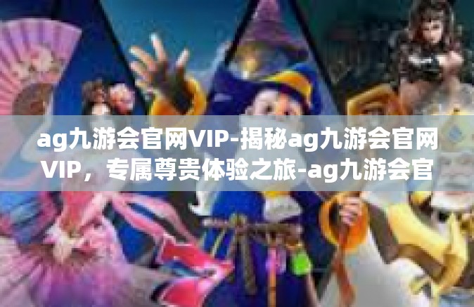ag九游会官网VIP-揭秘ag九游会官网VIP，专属尊贵体验之旅-ag九游会官网VIP