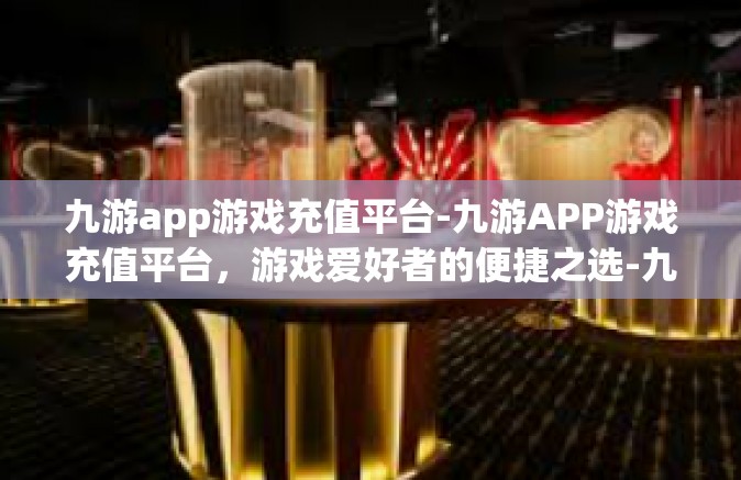 九游app游戏充值平台-九游APP游戏充值平台，游戏爱好者的便捷之选-九游app游戏充值平台