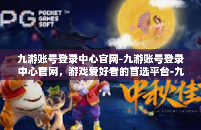 九游账号登录中心官网-九游账号登录中心官网，游戏爱好者的首选平台-九游账号登录中心官网