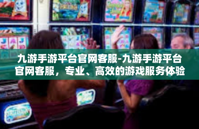 九游手游平台官网客服-九游手游平台官网客服，专业、高效的游戏服务体验-九游手游平台官网客服