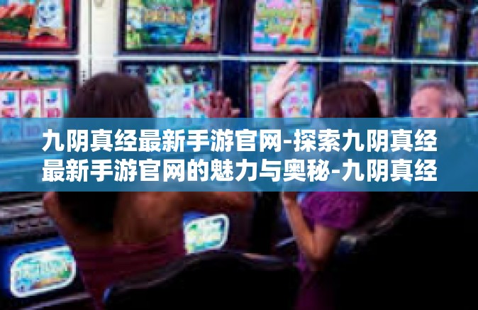 九阴真经最新手游官网-探索九阴真经最新手游官网的魅力与奥秘-九阴真经最新手游官网