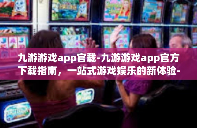 九游游戏app官载-九游游戏app官方下载指南，一站式游戏娱乐的新体验-九游游戏app官载