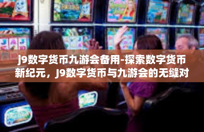 j9数字货币九游会备用-探索数字货币新纪元，J9数字货币与九游会的无缝对接与备用策略-j9数字货币九游会备用