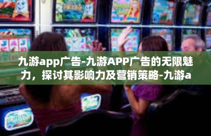 九游app广告-九游APP广告的无限魅力，探讨其影响力及营销策略-九游app广告