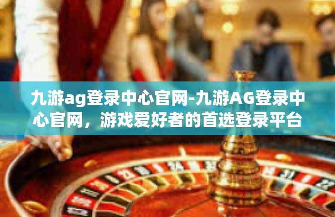 九游ag登录中心官网-九游AG登录中心官网，游戏爱好者的首选登录平台-九游ag登录中心官网