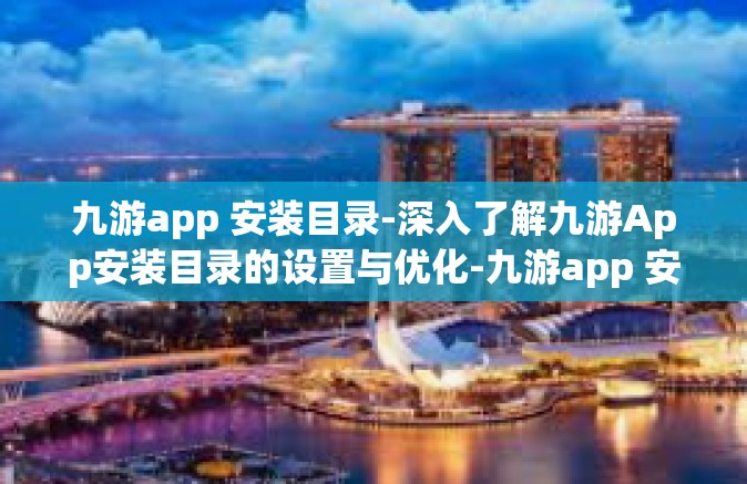 九游app 安装目录-深入了解九游App安装目录的设置与优化-九游app 安装目录