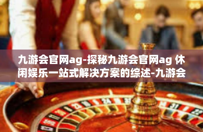 九游会官网ag-探秘九游会官网ag 休闲娱乐一站式解决方案的综述-九游会官网ag