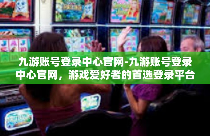 九游账号登录中心官网-九游账号登录中心官网，游戏爱好者的首选登录平台-九游账号登录中心官网