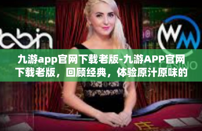 九游app官网下载老版-九游APP官网下载老版，回顾经典，体验原汁原味的游戏乐趣-九游app官网下载老版