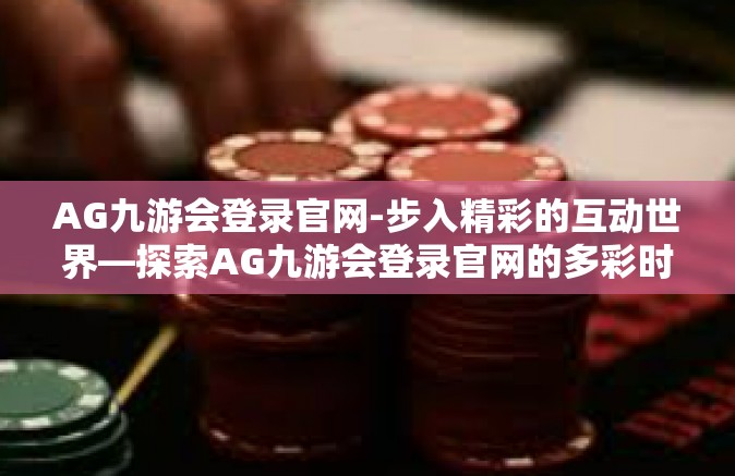 AG九游会登录官网-步入精彩的互动世界—探索AG九游会登录官网的多彩时光-AG九游会登录官网